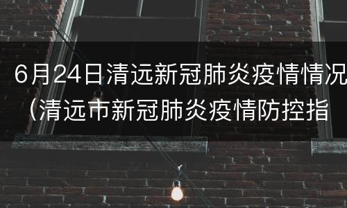 6月24日清远新冠肺炎疫情情况（清远市新冠肺炎疫情防控指挥部办公室）