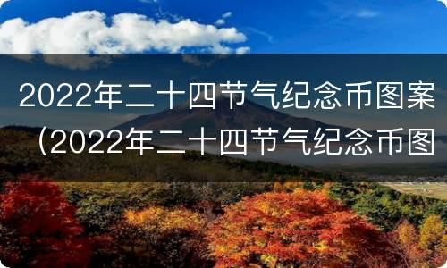 2022年二十四节气纪念币图案（2022年二十四节气纪念币图案及价值）