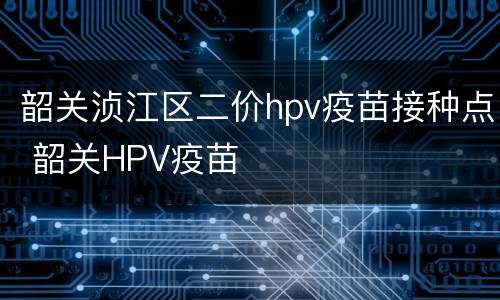 韶关浈江区二价hpv疫苗接种点 韶关HPV疫苗