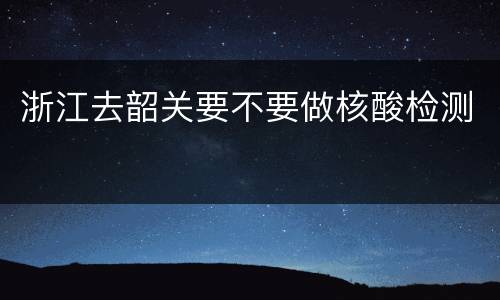 浙江去韶关要不要做核酸检测