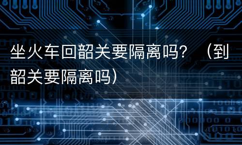 坐火车回韶关要隔离吗？（到韶关要隔离吗）