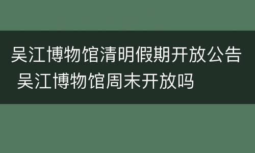 吴江博物馆清明假期开放公告 吴江博物馆周末开放吗