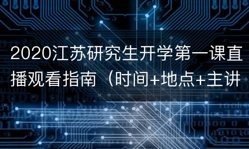 2020江苏研究生开学第一课直播观看指南（时间+地点+主讲人+入口）