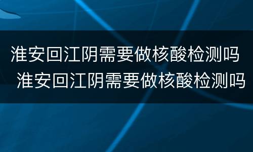 淮安回江阴需要做核酸检测吗 淮安回江阴需要做核酸检测吗最新