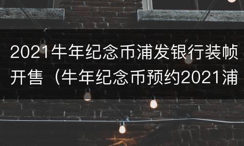 2021牛年纪念币浦发银行装帧开售（牛年纪念币预约2021浦发银行）