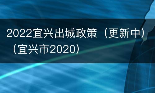 2022宜兴出城政策（更新中）（宜兴市2020）