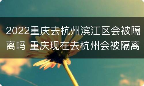 2022重庆去杭州滨江区会被隔离吗 重庆现在去杭州会被隔离吗