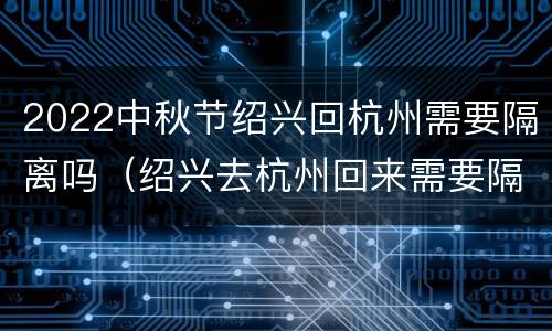 2022中秋节绍兴回杭州需要隔离吗（绍兴去杭州回来需要隔离吗）