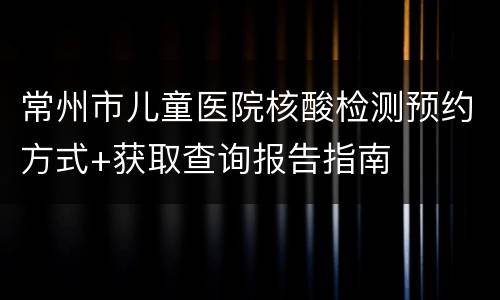 常州市儿童医院核酸检测预约方式+获取查询报告指南