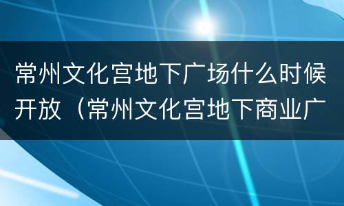 常州文化宫地下广场什么时候开放（常州文化宫地下商业广场）