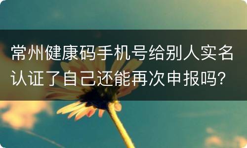 常州健康码手机号给别人实名认证了自己还能再次申报吗？