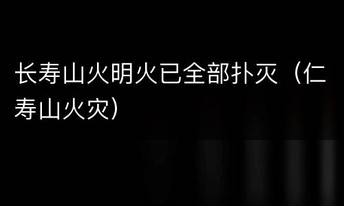 长寿山火明火已全部扑灭（仁寿山火灾）