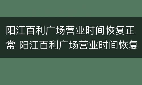 阳江百利广场营业时间恢复正常 阳江百利广场营业时间恢复正常营业了吗