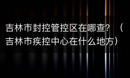 吉林市封控管控区在哪查？（吉林市疾控中心在什么地方）