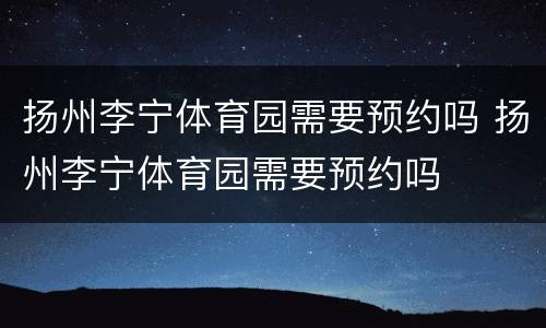 扬州李宁体育园需要预约吗 扬州李宁体育园需要预约吗