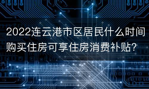2022连云港市区居民什么时间购买住房可享住房消费补贴?