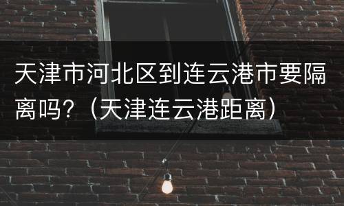 天津市河北区到连云港市要隔离吗?（天津连云港距离）