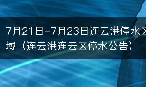 7月21日-7月23日连云港停水区域（连云港连云区停水公告）