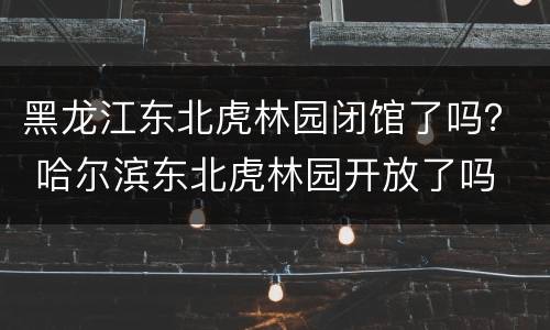 黑龙江东北虎林园闭馆了吗？ 哈尔滨东北虎林园开放了吗