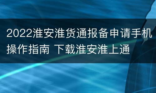 2022淮安淮货通报备申请手机操作指南 下载淮安淮上通