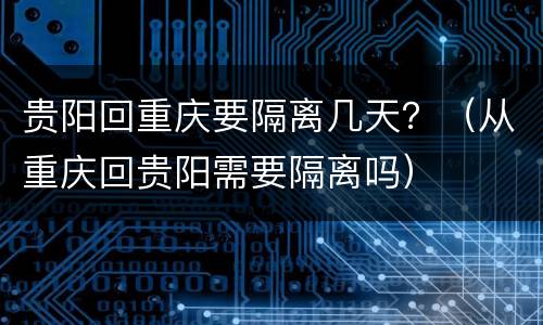 贵阳回重庆要隔离几天？（从重庆回贵阳需要隔离吗）