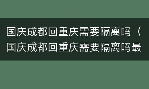 国庆成都回重庆需要隔离吗（国庆成都回重庆需要隔离吗最新消息）