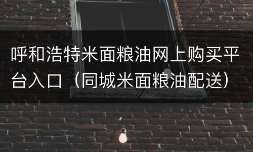 呼和浩特米面粮油网上购买平台入口（同城米面粮油配送）