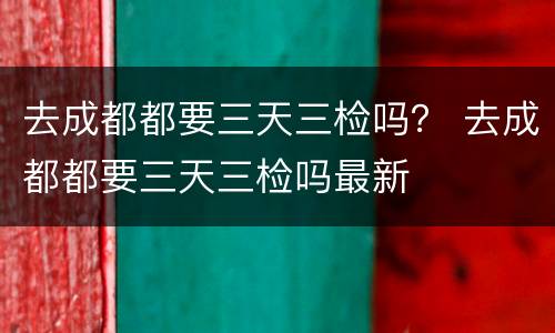 去成都都要三天三检吗？ 去成都都要三天三检吗最新