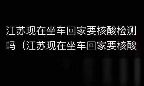 江苏现在坐车回家要核酸检测吗（江苏现在坐车回家要核酸检测吗最新）
