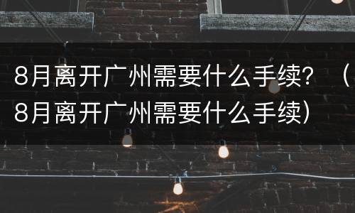 8月离开广州需要什么手续？（8月离开广州需要什么手续）