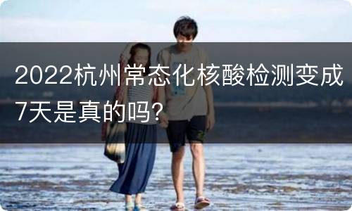 2022杭州常态化核酸检测变成7天是真的吗？