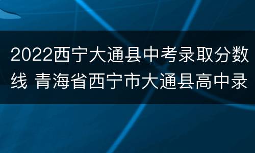 2022西宁大通县中考录取分数线 青海省西宁市大通县高中录取分数线