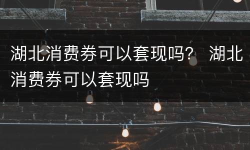 湖北消费券可以套现吗？ 湖北消费券可以套现吗