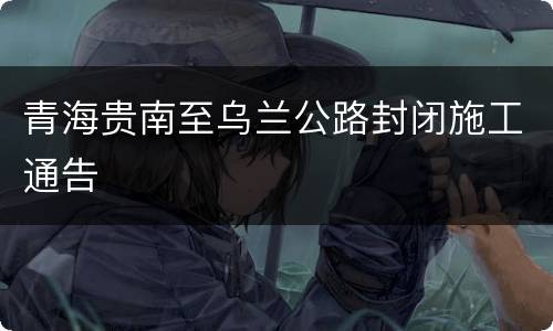 青海贵南至乌兰公路封闭施工通告