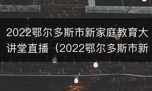2022鄂尔多斯市新家庭教育大讲堂直播（2022鄂尔多斯市新家庭教育大讲堂直播视频）