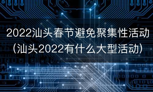 2022汕头春节避免聚集性活动（汕头2022有什么大型活动）