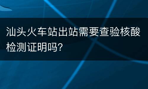 汕头火车站出站需要查验核酸检测证明吗？