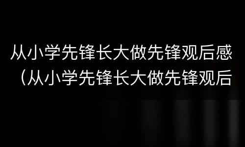 从小学先锋长大做先锋观后感（从小学先锋长大做先锋观后感400字）