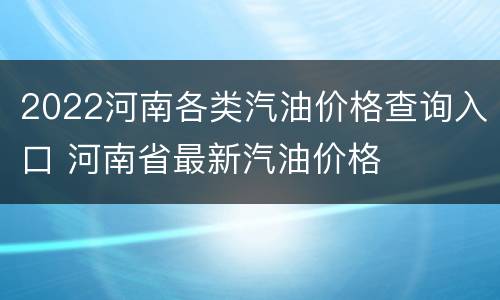 2022河南各类汽油价格查询入口 河南省最新汽油价格