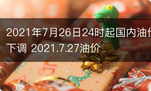 2021年7月26日24时起国内油价下调 2021.7.27油价