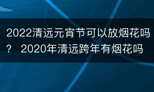 2022清远元宵节可以放烟花吗？ 2020年清远跨年有烟花吗