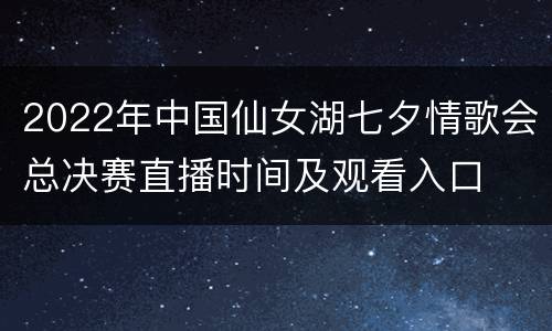 2022年中国仙女湖七夕情歌会总决赛直播时间及观看入口