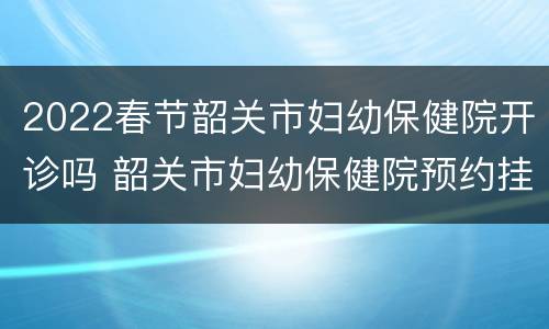 2022春节韶关市妇幼保健院开诊吗 韶关市妇幼保健院预约挂号时间段