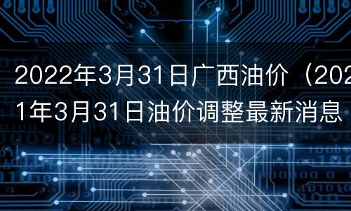 2022年3月31日广西油价（2021年3月31日油价调整最新消息）