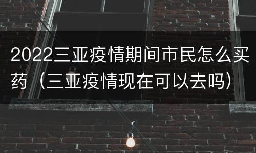2022三亚疫情期间市民怎么买药（三亚疫情现在可以去吗）