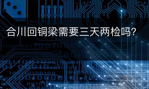 合川回铜梁需要三天两检吗？