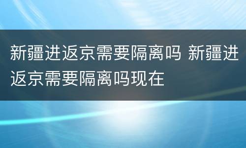 新疆进返京需要隔离吗 新疆进返京需要隔离吗现在