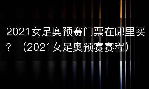 2021女足奥预赛门票在哪里买？（2021女足奥预赛赛程）