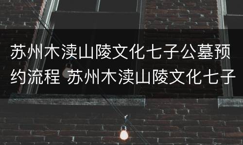 苏州木渎山陵文化七子公墓预约流程 苏州木渎山陵文化七子公墓预约流程表