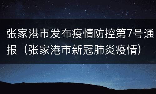 张家港市发布疫情防控第7号通报（张家港市新冠肺炎疫情）
